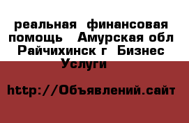 реальная  финансовая помощь - Амурская обл., Райчихинск г. Бизнес » Услуги   